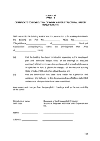 164
FORM – VI
PART - II
CERTIFICATE FOR EXECUTION OF WORK AS PER STRUCTURAL SAFETY
REQUIREMENTS
With respect to the building work of erection, re-erection or for making alteration in
the building on Plot No.______________ Khata No.____________
Village/Mouza__________________ of_____________________ Municipal
Corporation/ Municipality/NAC within the Development Plan Area
of___________________ I certify
(a) that the building has been constructed according to the sanctioned
plan and structural design( copy of the drawings as executed
enclosed),which incorporates the provisions of structural safety norms
as specified in Part- 6 (Structural Design) of the National Building
Code of India, 2005 and other relevant codes; and
(b) that the construction has been done under my supervision and
guidance and adheres to the drawings and specifications submitted
and records of supervision have been maintained.
Any subsequent changes from the completion drawings shall be the responsibility
of the owner
Signature of owner Signature of the Empanelled Engineer/
With date Structural Engineer with date and Empanelment
No.
Name: ______________ ___________________________
Address: ______________ ___________________________
 