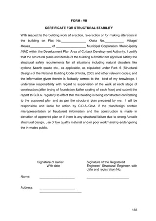 165
FORM - VII
CERTIFICATE FOR STRUCTURAL STABILITY
With respect to the building work of erection, re-erection or for making alteration in
the building on Plot No.______________ Khata No.___________ Village/
Mouza____________ of _________________ Municipal Corporation /Munic-ipality
/NAC within the Development Plan Area of Cuttack Development Authority, I certify
that the structural plans and details of the building submitted for approval satisfy the
structural safety requirements for all situations including natural disasters like
cyclone &earth quake etc., as applicable, as stipulated under Part- 6 (Structural
Design) of the National Building Code of India, 2005 and other relevant codes; and
the information given therein is factually correct to the best of my knowledge. I
undertake responsibility with regard to supervision of the work at each stage of
construction,(after laying of foundation &after casting of each floor) and submit the
report to C.D.A. regularly to effect that the building is being constructed conforming
to the approved plan and as per the structural plan prepared by me. I will be
responsible and liable for action by C.D.A./Govt. if the plan/design contain
misrepresentation or fraudulent information and the construction is made in
deviation of approved plan or if there is any structural failure due to wrong /unsafe
structural design, use of low quality material and/or poor workmanship endangering
the in-mates public.
Signature of owner Signature of the Registered
With date Engineer/ Structural Engineer with
date and registration No.
Name: ____________________ ________________________
Address: ____________________
________________________
 