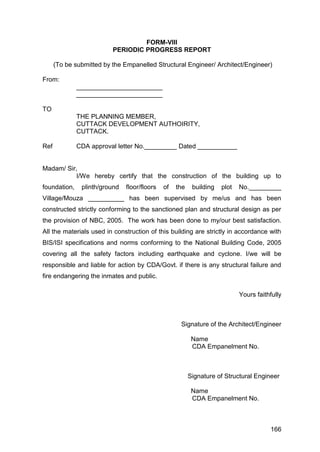 166
FORM-VIII
PERIODIC PROGRESS REPORT
(To be submitted by the Empanelled Structural Engineer/ Architect/Engineer)
From:
________________________
________________________
TO
THE PLANNING MEMBER,
CUTTACK DEVELOPMENT AUTHOIRITY,
CUTTACK.
Ref CDA approval letter No._________ Dated ___________
Madam/ Sir,
I/We hereby certify that the construction of the building up to
foundation, plinth/ground floor/floors of the building plot No._________
Village/Mouza __________ has been supervised by me/us and has been
constructed strictly conforming to the sanctioned plan and structural design as per
the provision of NBC, 2005. The work has been done to my/our best satisfaction.
All the materials used in construction of this building are strictly in accordance with
BIS/ISI specifications and norms conforming to the National Building Code, 2005
covering all the safety factors including earthquake and cyclone. I/we will be
responsible and liable for action by CDA/Govt. if there is any structural failure and
fire endangering the inmates and public.
Yours faithfully
Signature of the Architect/Engineer
Name
CDA Empanelment No.
Signature of Structural Engineer
Name
CDA Empanelment No.
 