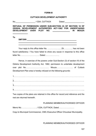 167
FORM-IX
CUTTACK DEVELOPMENT AUTHORITY
No.__________________ / CDA, CUTTACK Dated __________________
REFUSAL OF PERMISSION UNDER SUB-SECTION (3) OF SECTION 16 OF
ODISHA DEVELOPMENT AUTHORITIES ACT-1982 FOR UNDERTAKING
DEVELOPMENT OVER PLOT NO. ________________ IN MOUZA
______________
To
SMT/SRI ______________________________________________
______________________________________________________
______________________________________________________
Your reply to this office letter No. ………………….Dt………….. has not been
found satisfactory / You have failed to show any cause in response to this office
letter No………………………… Dated …………………
Hence, in exercise of the powers under Sub-Section (3) of section-16 of the
Odisha Development Authority Act, 1982, permission to undertake development
over plot No……………………………… Mouza……………………. of Cuttack
Development Plan area is hereby refused on the following grounds:
1……………………………………………………………………………………………….
.
2……………………………………………………………………………………………….
.
3……………………………………………………………………………………………….
.
4………………………………………………………………………………..……………...
Two copies of the plans are retained in this office for record and reference and the
rest are returned herewith.
PLANNING MEMBER/AUTHORISED OFFICER
Memo No……………………./ CDA, CUTTACK, Dated……………………
Copy to Municipal Commissioner, CMC./Executive Officer Choudwar Municipality.
PLANNING MEMBER/AUTHORISED OFFICER
 