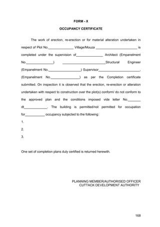 168
FORM - X
OCCUPANCY CERTIFICATE
The work of erection, re-erection or for material alteration undertaken in
respect of Plot No.______________ Village/Mouza _______________________ is
completed under the supervision of_______________ Architect (Empanelment
No._______________) ________________________Structural Engineer
(Empanelment No.__________________) Supervisor_______________________,
(Empanelment No.________________) as per the Completion certificate
submitted. On inspection it is observed that the erection, re-erection or alteration
undertaken with respect to construction over the plot(s) conform/ do not conform to
the approved plan and the conditions imposed vide letter No._______
dt_____________. The building is permitted/not permitted for occupation
for___________ occupancy subjected to the following:
1.
2.
3.
One set of completion plans duly certified is returned herewith.
PLANNING MEMBER/AUTHORISED OFFICER
CUTTACK DEVELOPMENT AUTHORITY
 