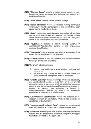 16
(125) “Storage Space” means a space where goods of non-
hazardous nature are stored and includes cold storage and
banking safe vaults.
(126) “Store Room” means a room used as storage.
(127) “Spiral Staircase” means a staircase forming continuous
winding curve round a central point or axis provided in a open
space having tread without risers.
(128) “Store” means the space between the surface of any floor
and the surface of the floor next above it, or if there be no floor
above it then the space between any floor and the ceiling next
above it, but shall not include a mezzanine floor;
(129) “Supervisor” means a person having Diploma in
Architectural Assistantship/ Diploma in Civil Engineering/
equivalent qualification.
(130) “Tenements” means room or rooms in the occupation of , or
meant for the occupation of one tenement;
(131) “To abut” means to abut on a road so that any portion of the
building is on the road boundary;
(132) “To erect” a building means:
A. to erect new building on any site whether previously built
upon or not;
B. to re-erect any building of which portions above the
plinth level have been pulled down or destroyed
(133) “Unsafe Building” means buildings which are structurally
and constructional unsafe, or in-sanitary, or do not provide
adequate means of egress, or which constitute fire hazard, or
are otherwise dangerous to human life or property, or which in
relation to existing use constitute a hazard to
safety/health/public welfare by reason of inadequate
maintenance, dilapidation or abandonment.
(134) “Unauthorized Construction’ means the erection or re-
erection, addition or alternation, which is not approved or
sanctioned by the Authority.
(135) “Underground/Overhead Tank” means an underground/
overhead water tank, constructed or placed to store water.
(136) “Verandah” means space with at least one side open to the
outside with the exception of one-meter parapet on the upper
floors to be provided on the open side.
 