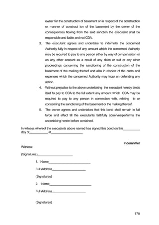 170
owner for the construction of basement or in respect of the construction
or manner of construct ion of the basement by the owner of the
consequences flowing from the said sanction the executant shall be
responsible and liable and not CDA.
3. The executant agrees and undertake to indemnify the concerned
Authority fully in respect of any amount which the concerned Authority
may be required to pay to any person either by way of compensation or
on any other account as a result of any claim or suit or any other
proceedings concerning the sanctioning of the construction of the
basement of the making thereof and also in respect of the costs and
expenses which the concerned Authority may incur on defending any
action.
4. Without prejudice to the above undertaking the executant hereby binds
itself to pay to CDA to the full extent any amount which CDA may be
required to pay to any person in connection with, relating to or
concerning the sanctioning of the basement or the making thereof.
5. The owner agrees and undertakes that this bond shall remain in full
force and effect till the executants faithfully observes/performs the
undertaking herein before contained.
In witness whereof the executants above named has signed this bond on this__________
day of___________ at___________________
Indemnifier
Witness:
(Signatures)_____________________
1. Name_________________________
Full Address____________________
(Signatures)
2. Name_________________________
Full Address____________________
(Signatures)
 