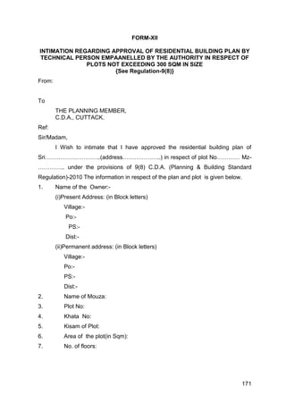 171
FORM-XII
INTIMATION REGARDING APPROVAL OF RESIDENTIAL BUILDING PLAN BY
TECHNICAL PERSON EMPAANELLED BY THE AUTHORITY IN RESPECT OF
PLOTS NOT EXCEEDING 300 SQM IN SIZE
{See Regulation-9(8)}
From:
To
THE PLANNING MEMBER,
C.D.A., CUTTACK.
Ref:
Sir/Madam,
I Wish to intimate that I have approved the residential building plan of
Sri………………………..(address………………..) in respect of plot No………… Mz-
………….. under the provisions of 9(8) C.D.A. (Planning & Building Standard
Regulation)-2010 The information in respect of the plan and plot is given below.
1. Name of the Owner:-
(i)Present Address: (in Block letters)
Village:-
Po:-
PS:-
Dist:-
(ii)Permanent address: (in Block letters)
Village:-
Po:-
PS:-
Dist:-
2. Name of Mouza:
3. Plot No:
4. Khata No:
5. Kisam of Plot:
6. Area of the plot(in Sqm):
7. No. of floors:
 