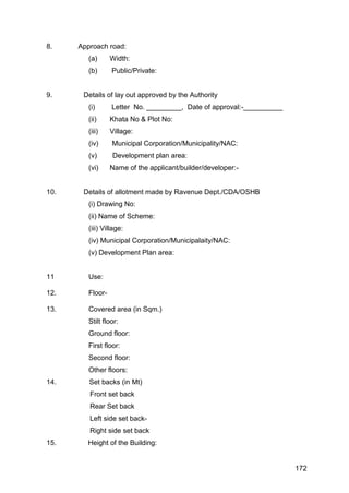 172
8. Approach road:
(a) Width:
(b) Public/Private:
9. Details of lay out approved by the Authority
(i) Letter No. _________, Date of approval:-__________
(ii) Khata No & Plot No:
(iii) Village:
(iv) Municipal Corporation/Municipality/NAC:
(v) Development plan area:
(vi) Name of the applicant/builder/developer:-
10. Details of allotment made by Ravenue Dept./CDA/OSHB
(i) Drawing No:
(ii) Name of Scheme:
(iii) Village:
(iv) Municipal Corporation/Municipalaity/NAC:
(v) Development Plan area:
11 Use:
12. Floor-
13. Covered area (in Sqm.)
Stilt floor:
Ground floor:
First floor:
Second floor:
Other floors:
14. Set backs (in Mt)
Front set back
Rear Set back
Left side set back-
Right side set back
15. Height of the Building:
 