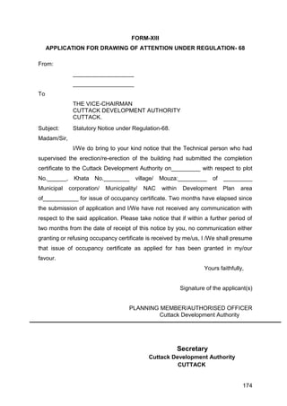 174
FORM-XIII
APPLICATION FOR DRAWING OF ATTENTION UNDER REGULATION- 68
From:
___________________
___________________
To
THE VICE-CHAIRMAN
CUTTACK DEVELOPMENT AUTHORITY
CUTTACK.
Subject: Statutory Notice under Regulation-68.
Madam/Sir,
I/We do bring to your kind notice that the Technical person who had
supervised the erection/re-erection of the building had submitted the completion
certificate to the Cuttack Development Authority on_________ with respect to plot
No.______, Khata No.________ village/ Mouza:_________ of _________
Municipal corporation/ Municipality/ NAC within Development Plan area
of___________ for issue of occupancy certificate. Two months have elapsed since
the submission of application and I/We have not received any communication with
respect to the said application. Please take notice that if within a further period of
two months from the date of receipt of this notice by you, no communication either
granting or refusing occupancy certificate is received by me/us, I /We shall presume
that issue of occupancy certificate as applied for has been granted in my/our
favour.
Yours faithfully,
Signature of the applicant(s)
PLANNING MEMBER/AUTHORISED OFFICER
Cuttack Development Authority
Secretary
Cuttack Development Authority
CUTTACK
 
