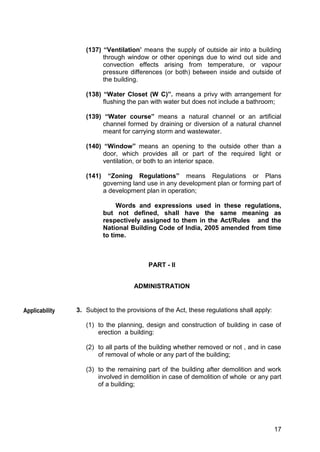 17
(137) “Ventilation’ means the supply of outside air into a building
through window or other openings due to wind out side and
convection effects arising from temperature, or vapour
pressure differences (or both) between inside and outside of
the building.
(138) “Water Closet (W C)”. means a privy with arrangement for
flushing the pan with water but does not include a bathroom;
(139) “Water course” means a natural channel or an artificial
channel formed by draining or diversion of a natural channel
meant for carrying storm and wastewater.
(140) “Window” means an opening to the outside other than a
door, which provides all or part of the required light or
ventilation, or both to an interior space.
(141) “Zoning Regulations” means Regulations or Plans
governing land use in any development plan or forming part of
a development plan in operation;
Words and expressions used in these regulations,
but not defined, shall have the same meaning as
respectively assigned to them in the Act/Rules and the
National Building Code of India, 2005 amended from time
to time.
PART - II
ADMINISTRATION
3. Subject to the provisions of the Act, these regulations shall apply:
(1) to the planning, design and construction of building in case of
erection a building:
(2) to all parts of the building whether removed or not , and in case
of removal of whole or any part of the building;
(3) to the remaining part of the building after demolition and work
involved in demolition in case of demolition of whole or any part
of a building;
Applicability
 