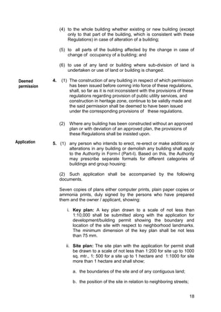 18
(4) to the whole building whether existing or new building (except
only to that part of the building, which is consistent with these
Regulations) in case of alteration of a building;
(5) to all parts of the building affected by the change in case of
change of occupancy of a building; and
(6) to use of any land or building where sub-division of land is
undertaken or use of land or building is changed.
4. (1) The construction of any building in respect of which permission
has been issued before coming into force of these regulations,
shall, so far as it is not inconsistent with the provisions of these
regulations regarding provision of public utility services, and
construction in heritage zone, continue to be validly made and
the said permission shall be deemed to have been issued
under the corresponding provisions of these regulations.
(2) Where any building has been constructed without an approved
plan or with deviation of an approved plan, the provisions of
these Regulations shall be insisted upon.
5. (1) any person who intends to erect, re-erect or make additions or
alterations in any building or demolish any building shall apply
to the Authority in Form-I (Part-I). Based on this, the Authority
may prescribe separate formats for different categories of
buildings and group housing:
(2) Such application shall be accompanied by the following
documents.
Seven copies of plans either computer prints, plain paper copies or
ammonia prints, duly signed by the persons who have prepared
them and the owner / applicant, showing:
i. Key plan: A key plan drawn to a scale of not less than
1:10,000 shall be submitted along with the application for
development/building permit showing the boundary and
location of the site with respect to neighborhood landmarks.
The minimum dimension of the key plan shall be not less
than 75 mm.
ii. Site plan: The site plan with the application for permit shall
be drawn to a scale of not less than 1:200 for site up to 1000
sq. mtr., 1: 500 for a site up to 1 hectare and 1:1000 for site
more than 1 hectare and shall show;
a. the boundaries of the site and of any contiguous land;
b. the position of the site in relation to neighboring streets;
Deemed
permission
Application
 
