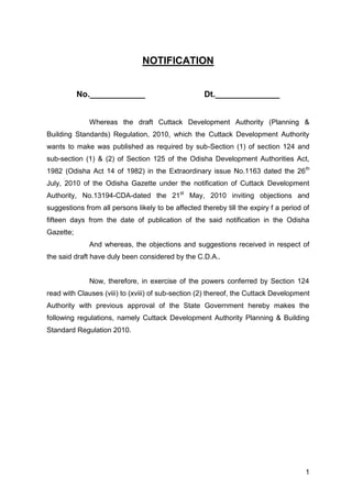 1
NOTIFICATION
No.____________ Dt.______________
Whereas the draft Cuttack Development Authority (Planning &
Building Standards) Regulation, 2010, which the Cuttack Development Authority
wants to make was published as required by sub-Section (1) of section 124 and
sub-section (1) & (2) of Section 125 of the Odisha Development Authorities Act,
1982 (Odisha Act 14 of 1982) in the Extraordinary issue No.1163 dated the 26th
July, 2010 of the Odisha Gazette under the notification of Cuttack Development
Authority, No.13194-CDA-dated the 21st
May, 2010 inviting objections and
suggestions from all persons likely to be affected thereby till the expiry f a period of
fifteen days from the date of publication of the said notification in the Odisha
Gazette;
And whereas, the objections and suggestions received in respect of
the said draft have duly been considered by the C.D.A..
Now, therefore, in exercise of the powers conferred by Section 124
read with Clauses (viii) to (xviii) of sub-section (2) thereof, the Cuttack Development
Authority with previous approval of the State Government hereby makes the
following regulations, namely Cuttack Development Authority Planning & Building
Standard Regulation 2010.
 