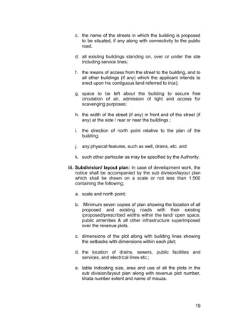19
c. the name of the streets in which the building is proposed
to be situated, if any along with connectivity to the public
road.
d. all existing buildings standing on, over or under the site
including service lines;
f. the means of access from the street to the building, and to
all other buildings (if any) which the applicant intends to
erect upon his contiguous land referred to in(a);
g. space to be left about the building to secure free
circulation of air, admission of light and access for
scavenging purposes;
h. the width of the street (if any) in front and of the street (if
any) at the side / rear or near the buildings ;
i. the direction of north point relative to the plan of the
building;
j. any physical features, such as well, drains, etc. and
k. such other particular as may be specified by the Authority.
iii. Subdivision/ layout plan: In case of development work, the
notice shall be accompanied by the sub division/layout plan
which shall be drawn on a scale or not less than 1:500
containing the following;
a. scale and north point;
b. Minimum seven copies of plan showing the location of all
proposed and existing roads with their existing
/proposed/prescribed widths within the land/ open space,
public amenities & all other infrastructure superimposed
over the revenue plots.
c. dimensions of the plot along with building lines showing
the setbacks with dimensions within each plot;
d. the location of drains, sewers, public facilities and
services, and electrical lines etc.;
e. table indicating size, area and use of all the plots in the
sub division/layout plan along with revenue plot number,
khata number extent and name of mouza.
 
