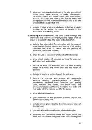 20
f. statement indicating the total area of the site, area utilized
under roads, open spaces for parks, playgrounds,
recreation space and development plan reservations,
schools, shopping and other public spaces along with
their percentage with reference to the total area of the site
proposed to be subdivided; and
g. in case of plots which are subdivided in built up areas in
addition to the above, the means of access to the
subdivision from existing streets.
iv. Building Plan and details: The plans of the buildings and
elevations and sections accompanying the notice shall be
drawn to a scale of 1:100. The plans and details shall;
a. include floor plans of all floors together with the covered
area clearly indicating the size and spacing of all framing
members and sizes of rooms and the position of
staircases, ramps and lift wells;
b. show the use or occupancy of all parts of the buildings;
c. show exact location of essential services, for example,
WC, sink, bath and the like;
d. Include at least one elevation from the front showing
height of building and rooms and also the height of
parapet;
e. Include at least one section through the staircase;
f. Include the structural arrangements with appropriate
sections showing type/arrangements of footings,
foundations, basement walls; structural load bearing
walls, columns and beams, and shear walls; and
arrangement/spacing of framing members, floor slabs and
roof slabs with the material used for the same;
g. show all street elevations;
h. give dimension of the projected portions beyond the
permissible building line;
i. include terrace plan indicating the drainage and slope of
the roof; and
j. give indications of the north point relative to the plan.
k. statement and calculation sheets with regard to the plot
area, floor wise details of spaces under various categories
 