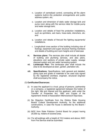 22
n. Location of centralized control, connecting all fire alarm
systems built-in–fire protection arrangements and public
address system, etc;
o. Location and dimension of static water storage tank and
pump room along with fire service inlets for mobile pump
and water storage tank;
p. Location and details of fixed fire protection installations,
such as sprinklers, wet risers, hose-reels, drenchers, etc;
and
q. Location and details of first-aid fire fighting equipments/
installations.
r. Longitudinal cross section of the building including size of
footings, basement and super structure framing members
and details of building and room heights and of staircase
vi. Services plans: The services plan shall include all details
of building and plumbing services, and also plans,
elevations and sections of private water supply, sewage
disposal system and rain water harvesting system.
vii. Landscape Plan: The landscape plan shall include the
area to be developed as lawn, garden, plantation etc.
viii. Specifications: Specifications, both general and detailed,
giving type and grade of materials to be used duly signed
by the registered architect, engineer, structural engineer
shall accompany the notice.
(3) Certificates/Clearances:
(i) In case the applicant is a trust, group of persons, partnership
or a company, a registered agreement between the holder of
the right, title and interest and the applicant, valid under the
Transfer of Properties Act, 1982 and Copies of the
Agreement/ Article of Association/ Memorandum/ Bye-laws.
(ii) No Objection Certificate from the Odisha State Housing
Board/ Cuttack Development Authority, for the additional
constructions, in case the house is delivered by the Board /
Authority.
(iii) NOC from State Pollution Control Board for project having
20,000 sq. meters of covered area.
(iv) For all buildings with a height of 15.0 meters and above, NOC
from Fire Service shall be submitted.
 