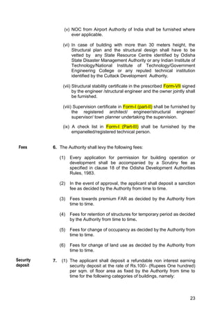 23
(v) NOC from Airport Authority of India shall be furnished where
ever applicable.
(vi) In case of building with more than 30 meters height, the
Structural plan and the structural design shall have to be
vetted by any State Resource Centre identified by Odisha
State Disaster Management Authority or any Indian Institute of
Technology/National Institute of Technology/Government
Engineering College or any reputed technical institution
identified by the Cuttack Development Authority.
(vii) Structural stability certificate in the prescribed Form-VII signed
by the engineer /structural engineer and the owner jointly shall
be furnished.
(viii) Supervision certificate in Form-I (part-II) shall be furnished by
the registered architect/ engineer/structural engineer/
supervisor/ town planner undertaking the supervision.
(ix) A check list in Form-I (Part-III) shall be furnished by the
empanelled/registered technical person.
6. The Authority shall levy the following fees:
(1) Every application for permission for building operation or
development shall be accompanied by a Scrutiny fee as
specified in clause 18 of the Odisha Development Authorities
Rules, 1983.
(2) In the event of approval, the applicant shall deposit a sanction
fee as decided by the Authority from time to time.
(3) Fees towards premium FAR as decided by the Authority from
time to time.
(4) Fees for retention of structures for temporary period as decided
by the Authority from time to time.
(5) Fees for change of occupancy as decided by the Authority from
time to time.
(6) Fees for change of land use as decided by the Authority from
time to time.
7. (1) The applicant shall deposit a refundable non interest earning
security deposit at the rate of Rs.100/- (Rupees One hundred)
per sqm. of floor area as fixed by the Authority from time to
time for the following categories of buildings, namely:
Fees
Security
deposit
 