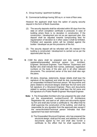 24
A. Group housing / apartment buildings
B. Commercial buildings having 300 sq.m. or more of floor area.
However the applicant shall have the option of paying security
deposit in the form of Bank Guarantee.
(2) The security deposits shall be refunded within 60 days from the
date on which completion certificate is produced, in case of
building where there is no deviation in construction. If the
construction / development are not as per approved plan, this
deposit shall be adjusted towards compounding fees for
regularization of deviation & in other cases it shall be forfeited.
Forfeited and separate action will be initiated against the
builder / developer as per the provisions of the Act.
(3) The security deposit will be refunded with 2% interest if the
building is constructed / development is carried out as per the
approved plan/ lay out.
8. (1)All the plans shall be prepared and duly signed by a
registered/empanelled technical person (viz., Architect,
Engineer, Structural Engineer, Town Planner, Supervisor) and
Builder who shall indicate their names, addresses, registration
numbers on the body of the plan and in all other relevant
documents. The concerned owner of the land shall also sign
the plans.
(2) All plans, drawings, statements, design details shall bear the
signature of the applicant and shall be duly countersigned by
an empanelled Architect/Technical person. All documents and
plans related to structural designs shall bear the full name and
full signature of a Structural Engineer. Plans and documents
related to sanitary arrangements shall bear the full name and
full signature of a Public Health Engineer/ Municipal Engineer.
Note: 1. The Empanelled Architect who has prepared the plan shall
put the empanelment number/Council Of Architecture
Registration No. and seal on all plans and documents signed
by him and shall also furnish a certificate to the effect that he
shall supervise the construction of the building and shall be
responsible for any deviation from the approved plan except if
the owner/Architect/Technical person intimates that their
agreement has been terminated.
2. The Empanelled Structural Engineer, who has prepared the
structural design, shall put his seal, and address on all the
documents signed by him and shall also furnish a
certificate to the effect that he shall supervise the
Plans
 