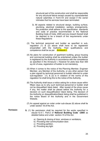 25
structural part of the construction and shall be responsible
for any structural failure except caused by unprecedented
natural calamities in Form-VII and except if the owner
intimates that his services have been terminated.
3. All aspects related to structural design, building surface,
plumbing, electrical installation, sanitary arrangements,
fire protection shall adhere to the specification, standards
and code of practice recommended in the National
Building Code of India, 2005 and any breach thereof shall
be deemed to be a breach of the requirements under
these Regulations
(3) The technical personnel and builder as specified in sub-
regulation (1) & (2) above shall have to be registered/
empanelled with the Authority. Their qualifications and
competence shall be as per Annexure I.
(4) No plans for construction of apartment building, group housing
and commercial building shall be entertained unless the builder
is registered by the Authority in accordance with the competence
as specified in the Annexure I. However for plots less than 500
sq.mtr of area, registration of builder is not mandatory.
(5) When it comes to the notice of the Planning Member, Engineer
Member, any Member of the Authority, or any other person that
a plan signed by technical personnel or builder referred to under
sub-regulation (1), & (2) is in violation of the norms of this
regulation he shall bring this to the notice of the Authority.
(6) The Authority shall issue a notice asking for a show cause within
fifteen days as to why such technical personnel or builder shall
not be disqualified/ black listed. After receipt of the show cause
if any, the matter shall be placed before the Authority for a
decision on such disqualification/ black listing. The decision of
the Authority on disqualification/black listing shall be published in
the notice Board of the Authority and in the Government
Website.
(7) An appeal against an order under sub-clause (6) above shall lie
under section 18 of the Act.
9. (1) No permission shall be required for the works specified in
clause-12.4.1, Part-2 of National Building Code –2005 as
detailed below and under section-15 of the Act.
a) Opening & closing of door, windows or ventilators.
b) Providing inter communication door.
c) Providing partition.
d) Providing sky light
Permission
 