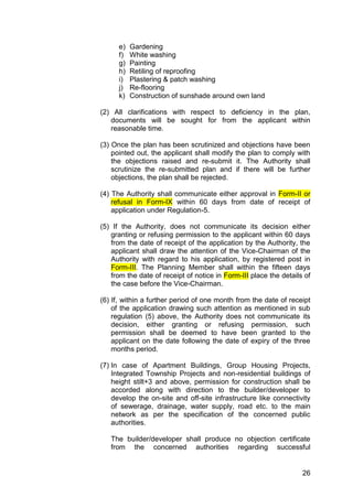 26
e) Gardening
f) White washing
g) Painting
h) Retiling of reproofing
i) Plastering & patch washing
j) Re-flooring
k) Construction of sunshade around own land
(2) All clarifications with respect to deficiency in the plan,
documents will be sought for from the applicant within
reasonable time.
(3) Once the plan has been scrutinized and objections have been
pointed out, the applicant shall modify the plan to comply with
the objections raised and re-submit it. The Authority shall
scrutinize the re-submitted plan and if there will be further
objections, the plan shall be rejected.
(4) The Authority shall communicate either approval in Form-II or
refusal in Form-IX within 60 days from date of receipt of
application under Regulation-5.
(5) If the Authority, does not communicate its decision either
granting or refusing permission to the applicant within 60 days
from the date of receipt of the application by the Authority, the
applicant shall draw the attention of the Vice-Chairman of the
Authority with regard to his application, by registered post in
Form-III. The Planning Member shall within the fifteen days
from the date of receipt of notice in Form-III place the details of
the case before the Vice-Chairman.
(6) If, within a further period of one month from the date of receipt
of the application drawing such attention as mentioned in sub
regulation (5) above, the Authority does not communicate its
decision, either granting or refusing permission, such
permission shall be deemed to have been granted to the
applicant on the date following the date of expiry of the three
months period.
(7) In case of Apartment Buildings, Group Housing Projects,
Integrated Township Projects and non-residential buildings of
height stilt+3 and above, permission for construction shall be
accorded along with direction to the builder/developer to
develop the on-site and off-site infrastructure like connectivity
of sewerage, drainage, water supply, road etc. to the main
network as per the specification of the concerned public
authorities.
The builder/developer shall produce no objection certificate
from the concerned authorities regarding successful
 