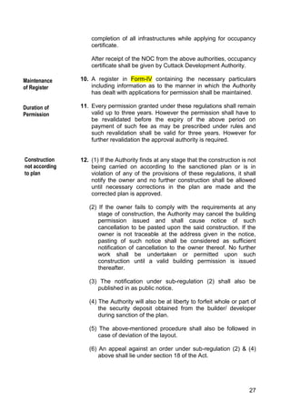 27
completion of all infrastructures while applying for occupancy
certificate.
After receipt of the NOC from the above authorities, occupancy
certificate shall be given by Cuttack Development Authority.
10. A register in Form-IV containing the necessary particulars
including information as to the manner in which the Authority
has dealt with applications for permission shall be maintained.
11. Every permission granted under these regulations shall remain
valid up to three years. However the permission shall have to
be revalidated before the expiry of the above period on
payment of such fee as may be prescribed under rules and
such revalidation shall be valid for three years. However for
further revalidation the approval authority is required.
12. (1) If the Authority finds at any stage that the construction is not
being carried on according to the sanctioned plan or is in
violation of any of the provisions of these regulations, it shall
notify the owner and no further construction shall be allowed
until necessary corrections in the plan are made and the
corrected plan is approved.
(2) If the owner fails to comply with the requirements at any
stage of construction, the Authority may cancel the building
permission issued and shall cause notice of such
cancellation to be pasted upon the said construction. If the
owner is not traceable at the address given in the notice,
pasting of such notice shall be considered as sufficient
notification of cancellation to the owner thereof. No further
work shall be undertaken or permitted upon such
construction until a valid building permission is issued
thereafter.
(3) The notification under sub-regulation (2) shall also be
published in as public notice.
(4) The Authority will also be at liberty to forfeit whole or part of
the security deposit obtained from the builder/ developer
during sanction of the plan.
(5) The above-mentioned procedure shall also be followed in
case of deviation of the layout.
(6) An appeal against an order under sub-regulation (2) & (4)
above shall lie under section 18 of the Act.
f the Act.
eviation during
Construction
not according
to plan
Maintenance
of Register
Duration of
Permission
 