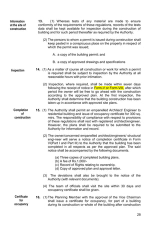 28
13. (1) Whereas tests of any material are made to ensure
conformity of the requirements of these regulations, records of the tests
data shall be kept available for inspection during the construction of
building and for such period thereafter as required by the Authority.
(2) The persons to whom a permit is issued during construction shall
keep pasted in a conspicuous place on the property in respect of
which the permit was issued;
A. a copy of the building permit; and
B. a copy of approved drawings and specifications
14. (1) As a matter of course all construction or work for which a permit
is required shall be subject to inspection by the Authority at all
reasonable hours with prior intimation.
(2) Inspection, where required, shall be made within seven days
following the receipt of notice in Form-V or Form-VIII, after which
period the owner will be free to go ahead with the construction
according to the approved plan. At the first inspection, the
Authority shall determine that the building construction has been
taken up in accordance with approved site plans.
15. (1) The Authority shall permit an empanelled Architect/ Engineer to
residential building and issue of occupancy certificate for 300 sq.
mtrs. The responsibility of compliance with respect to provisions
of these regulations shall rest with registered architect/engineer.
However, the plans shall be required to be submitted to the
Authority for information and record.
(2) The owner/concerned empanelled architect/engineers/ structural
engi-neer will serve a notice of completion certificate in Form
VI(Part I and Part III) to the Authority that the building has been
completed in all respects as per the approved plan. The said
notice shall be accompanied by the following documents.
(a) Three copies of completed building plans.
(b) A fee of Rs.1,000/-
(c) Record of Rights relating to ownership.
(d) Copy of approved plan and approval letter.
(3) The deviations shall also be brought to the notice of the
Authority (with relevant documents).
(4) The team of officials shall visit the site within 30 days and
occupancy certificate shall be given.
16. (1) The Planning Member with the approval of the Vice Chairman
shall issue a certificate for occupancy, for part of a building
during its construction or whole of the building after construction
Information
at the site of
construction
Completion
of
construction
Inspection
Certificate
for
occupancy
 
