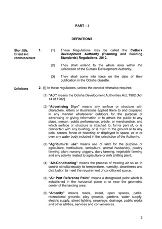 2
PART – I
DEFINITIONS
1. (1) These Regulations may be called the Cuttack
Development Authority (Planning and Building
Standards) Regulations, 2010.
(2) They shall extend to the whole area within the
jurisdiction of the Cuttack Development Authority.
(3) They shall come into force on the date of their
publication in the Odisha Gazette.
2. (I) In these regulations, unless the context otherwise requires:
(1) “Act” means the Odisha Development Authorities Act, 1982.(Act
14 of 1982)
(2) “Advertising Sign” means any surface or structure with
characters, letters or illustrations applied there to and displayed
in any manner whatsoever outdoors for the purpose of
advertising or giving information or to attract the public to any
place, person, public performance, article, or merchandise, and
which surface or structure is attached to, forms part of, or is
connected with any building, or is fixed to the ground or to any
pole, screen, fence or hoarding or displayed in space, or in or
over any water body included in the jurisdiction of the Authority.
(3) “Agricultural use” means use of land for the purpose of
agriculture, horticulture, sericulture, animal husbandry, poultry
farming, plant nursery, piggery, dairy farming, vegetable farming
and any activity related to agriculture or milk chilling plant;
(4) “Air-Conditioning” means the process of treating air so as to
control simultaneously its temperature, humidity, cleanliness and
distribution to meet the requirement of conditioned space;
(5) “Air Port Reference Point” means a designated point which is
established in the horizontal plane at or near the geometric
center of the landing area.
(6) “Amenity” means roads, street, open spaces, parks,
recreational grounds, play grounds, gardens, water supply,
electric supply, street lighting, sewerage, drainage, public works
and other utilities, services and conveniences.
Short title,
Extent and
commencement
Definitions
 