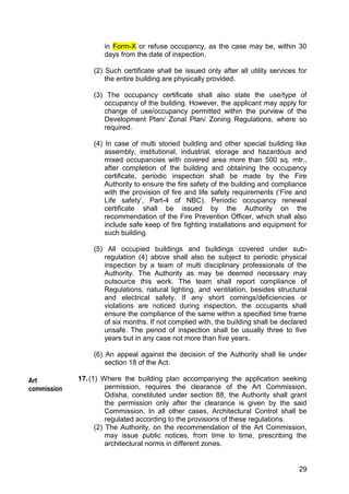 29
in Form-X or refuse occupancy, as the case may be, within 30
days from the date of inspection.
(2) Such certificate shall be issued only after all utility services for
the entire building are physically provided.
(3) The occupancy certificate shall also state the use/type of
occupancy of the building. However, the applicant may apply for
change of use/occupancy permitted within the purview of the
Development Plan/ Zonal Plan/ Zoning Regulations, where so
required.
(4) In case of multi storied building and other special building like
assembly, institutional, industrial, storage and hazardous and
mixed occupancies with covered area more than 500 sq. mtr.,
after completion of the building and obtaining the occupancy
certificate, periodic inspection shall be made by the Fire
Authority to ensure the fire safety of the building and compliance
with the provision of fire and life safety requirements („Fire and
Life safety‟, Part-4 of NBC). Periodic occupancy renewal
certificate shall be issued by the Authority on the
recommendation of the Fire Prevention Officer, which shall also
include safe keep of fire fighting installations and equipment for
such building.
(5) All occupied buildings and buildings covered under sub-
regulation (4) above shall also be subject to periodic physical
inspection by a team of multi disciplinary professionals of the
Authority. The Authority as may be deemed necessary may
outsource this work. The team shall report compliance of
Regulations, natural lighting, and ventilation, besides structural
and electrical safety. If any short comings/deficiencies or
violations are noticed during inspection, the occupants shall
ensure the compliance of the same within a specified time frame
of six months. If not complied with, the building shall be declared
unsafe. The period of inspection shall be usually three to five
years but in any case not more than five years.
(6) An appeal against the decision of the Authority shall lie under
section 18 of the Act.
17.(1) Where the building plan accompanying the application seeking
permission, requires the clearance of the Art Commission,
Odisha, constituted under section 88, the Authority shall grant
the permission only after the clearance is given by the said
Commission. In all other cases, Architectural Control shall be
regulated according to the provisions of these regulations.
(2) The Authority, on the recommendation of the Art Commission,
may issue public notices, from time to time, prescribing the
architectural norms in different zones.
Art
commission
 