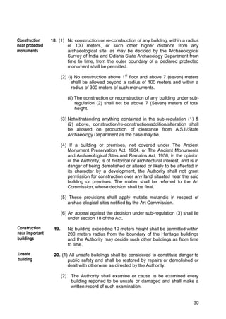 30
18. (1) No construction or re-construction of any building, within a radius
of 100 meters, or such other higher distance from any
archaeological site, as may be decided by the Archaeological
Survey of India and Odisha State Archaeology Department from
time to time, from the outer boundary of a declared protected
monument shall be permitted.
(2) (i) No construction above 1st
floor and above 7 (seven) meters
shall be allowed beyond a radius of 100 meters and within a
radius of 300 meters of such monuments.
(ii) The construction or reconstruction of any building under sub-
regulation (2) shall not be above 7 (Seven) meters of total
height.
(3) Notwithstanding anything contained in the sub-regulation (1) &
(2) above, construction/re-construction/addition/alteration shall
be allowed on production of clearance from A.S.I./State
Archaeology Department as the case may be.
(4) If a building or premises, not covered under The Ancient
Monument Preservation Act, 1904, or The Ancient Monuments
and Archaeological Sites and Remains Act, 1958, in the opinion
of the Authority, is of historical or architectural interest, and is in
danger of being demolished or altered or likely to be affected in
its character by a development, the Authority shall not grant
permission for construction over any land situated near the said
building or premises. The matter shall be referred to the Art
Commission, whose decision shall be final.
(5) These provisions shall apply mutatis mutandis in respect of
archae-ological sites notified by the Art Commission.
(6) An appeal against the decision under sub-regulation (3) shall lie
under section 18 of the Act.
19. No building exceeding 10 meters height shall be permitted within
200 meters radius from the boundary of the Heritage buildings
and the Authority may decide such other buildings as from time
to time.
20. (1) All unsafe buildings shall be considered to constitute danger to
public safety and shall be restored by repairs or demolished or
dealt with otherwise as directed by the Authority.
(2) The Authority shall examine or cause to be examined every
building reported to be unsafe or damaged and shall make a
written record of such examination.
Construction
near protected
monuments
Construction
near important
buildings
Unsafe
building
 