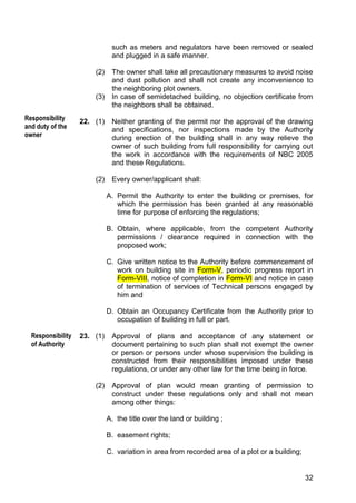 32
such as meters and regulators have been removed or sealed
and plugged in a safe manner.
(2) The owner shall take all precautionary measures to avoid noise
and dust pollution and shall not create any inconvenience to
the neighboring plot owners.
(3) In case of semidetached building, no objection certificate from
the neighbors shall be obtained.
22. (1) Neither granting of the permit nor the approval of the drawing
and specifications, nor inspections made by the Authority
during erection of the building shall in any way relieve the
owner of such building from full responsibility for carrying out
the work in accordance with the requirements of NBC 2005
and these Regulations.
(2) Every owner/applicant shall:
A. Permit the Authority to enter the building or premises, for
which the permission has been granted at any reasonable
time for purpose of enforcing the regulations;
B. Obtain, where applicable, from the competent Authority
permissions / clearance required in connection with the
proposed work;
C. Give written notice to the Authority before commencement of
work on building site in Form-V, periodic progress report in
Form-VIII, notice of completion in Form-VI and notice in case
of termination of services of Technical persons engaged by
him and
D. Obtain an Occupancy Certificate from the Authority prior to
occupation of building in full or part.
23. (1) Approval of plans and acceptance of any statement or
document pertaining to such plan shall not exempt the owner
or person or persons under whose supervision the building is
constructed from their responsibilities imposed under these
regulations, or under any other law for the time being in force.
(2) Approval of plan would mean granting of permission to
construct under these regulations only and shall not mean
among other things:
A. the title over the land or building ;
B. easement rights;
C. variation in area from recorded area of a plot or a building;
f the Act.
eviation during
Responsibility
of Authority
Responsibility
and duty of the
owner
 