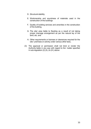 33
D. Structural stability;
E. Workmanship and soundness of materials used in the
construction of the buildings
F. Quality of building services and amenities in the construction
of the building,
G. The site/ area liable to flooding as a result of not taking
proper drainage arrangement as per the natural lay of the
land, etc. and
H. Other requirements or licenses or clearances required for the
site / premises or activity under various other laws.
(3) The approval or permission shall not bind or render the
Authority liable in any way with regard to the` matter specified
in sub-regulation (2) (A.) to (H.) above
 
