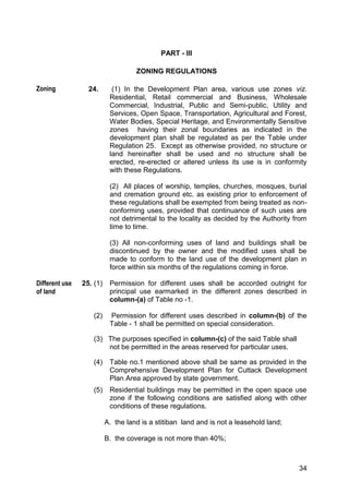 34
PART - III
ZONING REGULATIONS
24. (1) In the Development Plan area, various use zones viz.
Residential, Retail commercial and Business, Wholesale
Commercial, Industrial, Public and Semi-public, Utility and
Services, Open Space, Transportation, Agricultural and Forest,
Water Bodies, Special Heritage, and Environmentally Sensitive
zones having their zonal boundaries as indicated in the
development plan shall be regulated as per the Table under
Regulation 25. Except as otherwise provided, no structure or
land hereinafter shall be used and no structure shall be
erected, re-erected or altered unless its use is in conformity
with these Regulations.
(2) All places of worship, temples, churches, mosques, burial
and cremation ground etc. as existing prior to enforcement of
these regulations shall be exempted from being treated as non-
conforming uses, provided that continuance of such uses are
not detrimental to the locality as decided by the Authority from
time to time.
(3) All non-conforming uses of land and buildings shall be
discontinued by the owner and the modified uses shall be
made to conform to the land use of the development plan in
force within six months of the regulations coming in force.
25. (1) Permission for different uses shall be accorded outright for
principal use earmarked in the different zones described in
column-(a) of Table no -1.
(2) Permission for different uses described in column-(b) of the
Table - 1 shall be permitted on special consideration.
(3) The purposes specified in column-(c) of the said Table shall
not be permitted in the areas reserved for particular uses.
(4) Table no.1 mentioned above shall be same as provided in the
Comprehensive Development Plan for Cuttack Development
Plan Area approved by state government.
(5) Residential buildings may be permitted in the open space use
zone if the following conditions are satisfied along with other
conditions of these regulations.
A. the land is a stitiban land and is not a leasehold land;
B. the coverage is not more than 40%;
Zoning
Different use
of land
 