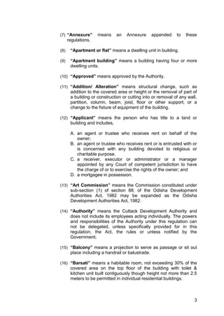 3
(7) “Annexure” means an Annexure appended to these
regulations.
(8) “Apartment or flat” means a dwelling unit in building.
(9) “Apartment building” means a building having four or more
dwelling units.
(10) “Approved” means approved by the Authority.
(11) “Addition/ Alteration” means structural change, such as
addition to the covered area or height or the removal of part of
a building or construction or cutting into or removal of any wall,
partition, column, beam, joist, floor or other support, or a
change to the fixture of equipment of the building.
(12) “Applicant” means the person who has title to a land or
building and includes,
A. an agent or trustee who receives rent on behalf of the
owner;
B. an agent or trustee who receives rent or is entrusted with or
is concerned with any building devoted to religious or
charitable purpose.
C. a receiver, executor or administrator or a manager
appointed by any Court of competent jurisdiction to have
the charge of or to exercise the rights of the owner; and
D. a mortgagee in possession.
(13) “Art Commission” means the Commission constituted under
sub-section (1) of section 88; of the Odisha Development
Authorities Act, 1982 may be expanded as the Odisha
Development Authorities Act, 1982.
(14) “Authority” means the Cuttack Development Authority and
does not include its employees acting individually. The powers
and responsibilities of the Authority under this regulation can
not be delegated, unless specifically provided for in this
regulation, the Act, the rules or unless notified by the
Government;
(15) “Balcony” means a projection to serve as passage or sit out
place including a handrail or balustrade.
(16) “Barsati” means a habitable room, not exceeding 30% of the
covered area on the top floor of the building with toilet &
kitchen unit built contiguously though height not more than 2.5
meters to be permitted in individual residential buildings.
 