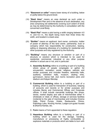 4
(17) “Basement or cellar” means lower storey of a building, below
or partly below the ground level;
(18) “Basti Area” means an area declared as such under a
Development Plan and in the absence of such declaration, any
area comprising old settlements covering such extent of lands
as may be determined by the Authority in consultation with the
concerned Local Body;
(19) “Basti Plot” means a plot having a width ranging between 4.0
m. and 6.3 m., the depth being more than three times the
width, and located in a basti area;
(20) “Builder” means an applicant, land owner, contractor, holder
of power of attorney of the land owner, partnership, trust or
company which has responsibility for construction, leasing,
selling or disposing otherwise of a building for residential and
other purposes and duly registered by the Authority.
(21) “Building” means any structure or erection or part of a
structure or erection which is intended to be used for
residential, commercial, industrial or any other purpose
whether in actual use or not, and in particular.
A. Assembly Building refers to a building or part of a building
where group of people congregate or gather for
amusement, recreation, social, religious, patriotic and
similar purposes and includes theaters, assembly halls,
auditoria, exhibition halls, museum, skating rinks,
gymnasium, dance hall, club rooms recreation piers and
stadium and Kalyan Mandap
B. Commercial Building refers to a building or part of a
building, which is used for transaction of business, keeping
of accounts and records or for similar purposes and
includes Banks and Commercial Offices and Corporate
offices. It shall include mercantile buildings like shops,
stores, market display and sale of merchandise either in
wholesale or retail, or offices, storage or services facilities
incidental to the sale of merchandise and includes Cinema
Halls, Petrol Pumps, Hotels, Restaurants, Clinics,
Pathology Labs, Nursing Homes, Lodge-cum-guest houses
& Dharma Kantas, etc.
C. Form means a Form appended to these regulation.
D. Hazardous Building refers to a building or part of a
building which is used for the storage, handling,
manufacture or processing of highly combustible or
explosive materials or products which are liable to burn with
 