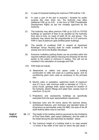 52
(5) In case of Industrial building the maximum FAR shall be 1.00.
(6) In case a part of the plot is acquired / donated for public
purpose like road, drain, etc., the Authority may allow
additional FAR up to 0.25 in the form of TDR (Transferable
Development Right) as per the modality approved by the
Authority.
(7) The Authority may allow premium FAR up to 0.25 on IT/ITES
buildings on payment of fees to be decided by the Authority
from time to time, on roads of width 30 mt. and above. The
Authority may refund the fee proportionate to 0.10 premiums
FAR in case of platinum/ gold certified green buildings.
(8) The benefit of unutilized FAR in respect of Apartment
Buildings/ Group Housing shall be made available to the
society and not to the Builder/ Developer.
(9) Exclusive multistory parking blocks can be provided within the
required setback area without reducing the driveway for the fire
tender to the extent of minimum 6 meters. This will not be
included in the calculation of coverage and FAR.
(10) FAR shall not include
A. Basements or cellars and space under a building
constructed on stilts and used as a parking space, and air
conditioning plant room used as accessory to the principal
use;
B. Electric cabin or substation, watchman booth of maximum
size of 3 sq.m. with minimum width or diameter of 1.732 m.,
pump house, garbage shaft, space required for location of
fire hydrants, electric fittings and water tank, society room of
maximum 12 sq.mtr.
C. Projections and accessories buildings as specifically
exempted from the open space/setback requirement.
D. Staircase room and lift rooms above the topmost storey,
architectural features, and chimneys and elevated tanks of
dimensions as permissible under the NBC; the area of the lift
shaft shall be taken only on one floor
34. (1) The height of the building shall be governed by the limitations
of Floor Area Ratio, open space (setbacks), and the width of
the street facing the plot described as detailed below:
A. The maximum height of a building shall in no case exceed
1.5 times X the width of the road on which the plot abuts +
Height of
a building
 