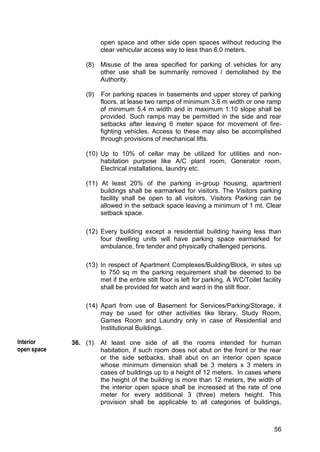 56
open space and other side open spaces without reducing the
clear vehicular access way to less than 6.0 meters.
(8) Misuse of the area specified for parking of vehicles for any
other use shall be summarily removed / demolished by the
Authority.
(9) For parking spaces in basements and upper storey of parking
floors, at lease two ramps of minimum 3.6 m width or one ramp
of minimum 5.4 m width and in maximum 1:10 slope shall be
provided. Such ramps may be permitted in the side and rear
setbacks after leaving 6 meter space for movement of fire-
fighting vehicles. Access to these may also be accomplished
through provisions of mechanical lifts.
(10) Up to 10% of cellar may be utilized for utilities and non-
habitation purpose like A/C plant room, Generator room,
Electrical installations, laundry etc.
(11) At least 20% of the parking in-group housing, apartment
buildings shall be earmarked for visitors. The Visitors parking
facility shall be open to all visitors. Visitors Parking can be
allowed in the setback space leaving a minimum of 1 mt. Clear
setback space.
(12) Every building except a residential building having less than
four dwelling units will have parking space earmarked for
ambulance, fire tender and physically challenged persons.
(13) In respect of Apartment Complexes/Building/Block, in sites up
to 750 sq m the parking requirement shall be deemed to be
met if the entire stilt floor is left for parking. A WC/Toilet facility
shall be provided for watch and ward in the stilt floor.
(14) Apart from use of Basement for Services/Parking/Storage, it
may be used for other activities like library, Study Room,
Games Room and Laundry only in case of Residential and
Institutional Buildings.
36. (1) At least one side of all the rooms intended for human
habitation, if such room does not abut on the front or the rear
or the side setbacks, shall abut on an interior open space
whose minimum dimension shall be 3 meters x 3 meters in
cases of buildings up to a height of 12 meters. In cases where
the height of the building is more than 12 meters, the width of
the interior open space shall be increased at the rate of one
meter for every additional 3 (three) meters height. This
provision shall be applicable to all categories of buildings,
Interior
open space
 