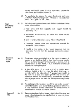57
namely, residential, group housing, apartment, commercial,
institutional, administrative, assembly.
(2) For ventilating the spaces for water closets and bathrooms
ventilation shafts shall be provided with size as provided under
clause - 8.2.5, part-3 of NBC, 2005.
37. (1) the following appurtenant structures shall not be included in the
height of the building.
A. Roof tanks and their supports (with support height not
exceeding 1 m.)
B. Ventilating, air conditioning, lift rooms and similar service
equipments
C. Stair cover (mumty) not exceeding 3.0 m. in height and
D. Chimneys, parapet walls and architectural features not
exceeding 1.2 m. in height.
E. Height of the ceiling of the upper basement roof not
exceeding 1.5 mtr from the average surrounding ground
level.
38. (1) Every open space provided either in the interior or exterior in
respect of any building shall be kept free from any erection
thereon and shall be open to the sky and no cornice, roof, or
weather shade of more than 0.75 m. in width shall overhang or
project over such open space.
(2) A portico of up to 2.5 m. width and 4.6 m. length with a
minimum height of 2.1 m. from the plinth level may be
permitted within the side setback. A garage is permissible at
the rear end of side open space provided no openings are
located on the side and rear boundary. Access to the top of the
portico/garage should not affect the privacy of the neighboring
plot.
(3) The portico provided as above should not rest on the boundary
wall and should be open to provide through access to the rear.
In case the Portico is not a cantilevered one and supported by
pillars the area shall be included in the FAR.
39. (1) Basements/cellars shall not be permitted in low-lying area and
areas without adequate drainage facilities to ensure drainage
from the basement.
Exemption
in Open
space
Height
exemption of
a building
Basement /
Cellar
 