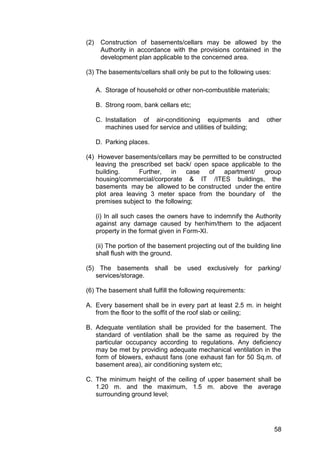 58
(2) Construction of basements/cellars may be allowed by the
Authority in accordance with the provisions contained in the
development plan applicable to the concerned area.
(3) The basements/cellars shall only be put to the following uses:
A. Storage of household or other non-combustible materials;
B. Strong room, bank cellars etc;
C. Installation of air-conditioning equipments and other
machines used for service and utilities of building;
D. Parking places.
(4) However basements/cellars may be permitted to be constructed
leaving the prescribed set back/ open space applicable to the
building. Further, in case of apartment/ group
housing/commercial/corporate & IT /ITES buildings, the
basements may be allowed to be constructed under the entire
plot area leaving 3 meter space from the boundary of the
premises subject to the following;
(i) In all such cases the owners have to indemnify the Authority
against any damage caused by her/him/them to the adjacent
property in the format given in Form-XI.
(ii) The portion of the basement projecting out of the building line
shall flush with the ground.
(5) The basements shall be used exclusively for parking/
services/storage.
(6) The basement shall fulfill the following requirements:
A. Every basement shall be in every part at least 2.5 m. in height
from the floor to the soffit of the roof slab or ceiling;
B. Adequate ventilation shall be provided for the basement. The
standard of ventilation shall be the same as required by the
particular occupancy according to regulations. Any deficiency
may be met by providing adequate mechanical ventilation in the
form of blowers, exhaust fans (one exhaust fan for 50 Sq.m. of
basement area), air conditioning system etc;
C. The minimum height of the ceiling of upper basement shall be
1.20 m. and the maximum, 1.5 m. above the average
surrounding ground level;
 