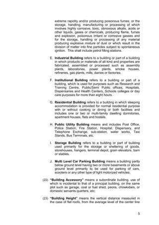 5
extreme rapidity and/or producing poisonous fumes, or the
storage, handling, manufacturing or processing of which
involves highly corrosive, toxic, obnoxious alkalis, acids or
other liquids, gases or chemicals, producing flame, fumes
and explosion, poisonous irritant or corrosive gasses and
for the storage, handling or processing of any material
producing explosive mixture of dust or which result in the
division of matter into fine particles subject to spontaneous
ignition. This shall include petrol filling stations.
E. Industrial Building refers to a building or part of a building
in which products or materials of all kind and properties are
fabricated, assembled or processed such as assembly
plants, laboratories, power plants, smoke houses,
refineries, gas plants, mills, dairies or factories.
F. Institutional Building refers to a building or part of a
building, which is used for purposes such as Research and
Training Centre, Public/Semi Public offices, Hospitals,
Dispensaries and Health Centers, Schools colleges or day
care purposes for more than eight hours.
G. Residential Building refers to a building in which sleeping
accommodation is provided for normal residential purpose
with or without cooking or dining or both facilities and
includes one or two or multi-family dwelling dormitories,
apartment houses, flats and hostels.
H. Public Utility Building means and includes Post Office,
Police Station, Fire Station, Hospital, Dispensary, and
Telephone Exchange, sub-station, water works, Taxi
Stands, Bus Terminals, etc.
I. Storage Building refers to a building or part of building
used primarily for the storage or sheltering of goods,
storehouses, hangers, terminal depot, grain elevators, barn
or stables.
J. Multi Level Car Parking Building means a building partly
below ground level having two or more basements or above
ground level primarily to be used for parking of cars,
scooters or any other type of light motorized vehicles.
(22) “Building Accessory” means a subordinate building, use of
which is incidental to that of a principal building, on the same
plot such as garage, coal or fuel shed, peons, chowkidars, or
domestic servants quarters, etc;
(23) “Building Height” means the vertical distance measured in
the case of flat roofs, from the average level of the center line
 