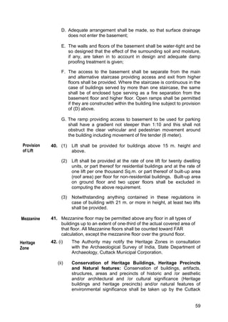 59
D. Adequate arrangement shall be made, so that surface drainage
does not enter the basement;
E. The walls and floors of the basement shall be water-tight and be
so designed that the effect of the surrounding soil and moisture,
if any, are taken in to account in design and adequate damp
proofing treatment is given;
F. The access to the basement shall be separate from the main
and alternative staircase providing access and exit from higher
floors shall be provided. Where the staircase is continuous in the
case of buildings served by more than one staircase, the same
shall be of enclosed type serving as a fire separation from the
basement floor and higher floor. Open ramps shall be permitted
if they are constructed within the building line subject to provision
of (D) above.
G. The ramp providing access to basement to be used for parking
shall have a gradient not steeper than 1:10 and this shall not
obstruct the clear vehicular and pedestrian movement around
the building including movement of fire tender (6 meter).
40. (1) Lift shall be provided for buildings above 15 m. height and
above.
(2) Lift shall be provided at the rate of one lift for twenty dwelling
units, or part thereof for residential buildings and at the rate of
one lift per one thousand Sq.m. or part thereof of built-up area
(roof area) per floor for non-residential buildings. Built-up area
on ground floor and two upper floors shall be excluded in
computing the above requirement.
(3) Notwithstanding anything contained in these regulations in
case of building with 21 m. or more in height, at least two lifts
shall be provided.
41. Mezzanine floor may be permitted above any floor in all types of
buildings up to an extent of one-third of the actual covered area of
that floor. All Mezzanine floors shall be counted toward FAR
calculation, except the mezzanine floor over the ground floor.
42. (i) The Authority may notify the Heritage Zones in consultation
with the Archaeological Survey of India, State Department of
Archaeology, Cuttack Municipal Corporation.
(ii) Conservation of Heritage Buildings, Heritage Precincts
and Natural features: Conservation of buildings, artifacts,
structures, areas and precincts of historic and /or aesthetic
and/or architectural and /or cultural significance (Heritage
buildings and heritage precincts) and/or natural features of
environmental significance shall be taken up by the Cuttack
Heritage
Zone
Provision
of Lift
Mezzanine
 