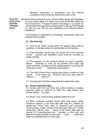 60
Municipal Corporation in accordance with the relevant
provisions in-force and those framed from time to time.
43. Barrier free environment is one, which enables people with disabilities
to move about safely and freely and to use all facilities within the
built environment. The goal of barrier free design is to provide an
environment that supports the independent functioning of individuals
so that they can get into and participate in all activities without
assistance.
This regulation is applicable to all Buildings, recreational areas and
facilities used by public.
(1) Site Planning:
1.1 Level of the roads, access paths and parking areas shall be
described in the plan along with specification of the materials.
1.2 Every Buildings should have one access two main entrance/
exit for persons with disabilities which shall be indicated by
proper signage.
1.3 The approach to the entrance should be level if possible.
Where entrances or exits are not levelled, both stage and
ramps should be provided as some disable persons cannot use the
ramps upon which wheel chair users depend.
1.4 The ramp should have a landing after every 9 metres run and
in front of the lower way. Minimum size of the land shall be
1200mm x 2000 mm.
1.5 The approach should be adequately illuminated after dark.
(2) Access Path/ Walk Way:
2.1 Access path from plot entry and surface parking to building
entrance shall be minimum of 1800 mm. wide having even
surface without any steps.
2.2 Slope, if any, shall not have gradient greater than 5%.
2.3 Kerbs wherever provided should have kerb ramps. Kerbs
should be dropped, to be flush with walk way at a gradient no
greater than 1:10 on both sides of necessary and convenient
crossing points. Width should not be less than 1200 mm. If width
is less than 1200 mm, then slopes of the Flared side shall not
exceed 1:12. Warning strips to be provided on the Kerb side
edge of the slope sop that a person with vision impairment
does not accidently walk on to the road.
Barrier free
access for the
physically
challenged
person
 