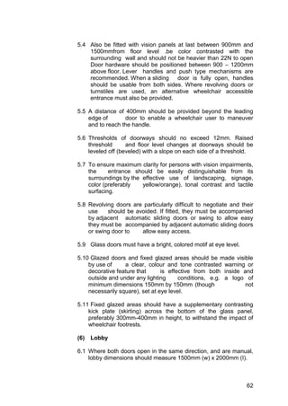62
5.4 Also be fitted with vision panels at last between 900mm and
1500mmfrom floor level .be color contrasted with the
surrounding wall and should not be heavier than 22N to open
Door hardware should be positioned between 900 – 1200mm
above floor. Lever handles and push type mechanisms are
recommended. When a sliding door is fully open, handles
should be usable from both sides. Where revolving doors or
turnstiles are used, an alternative wheelchair accessible
entrance must also be provided.
5.5 A distance of 400mm should be provided beyond the leading
edge of door to enable a wheelchair user to maneuver
and to reach the handle.
5.6 Thresholds of doorways should no exceed 12mm. Raised
threshold and floor level changes at doorways should be
leveled off (beveled) with a slope on each side of a threshold.
5.7 To ensure maximum clarity for persons with vision impairments,
the entrance should be easily distinguishable from its
surroundings by the effective use of landscaping, signage,
color (preferably yellow/orange), tonal contrast and tactile
surfacing.
5.8 Revolving doors are particularly difficult to negotiate and their
use should be avoided. If fitted, they must be accompanied
by adjacent automatic sliding doors or swing to allow easy
they must be accompanied by adjacent automatic sliding doors
or swing door to allow easy access.
5.9 Glass doors must have a bright, colored motif at eye level.
5.10 Glazed doors and fixed glazed areas should be made visible
by use of a clear, colour and tone contrasted warning or
decorative feature that is effective from both inside and
outside and under any lighting conditions, e.g. a logo of
minimum dimensions 150mm by 150mm (though not
necessarily square), set at eye level.
5.11 Fixed glazed areas should have a supplementary contrasting
kick plate (skirting) across the bottom of the glass panel,
preferably 300mm-400mm in height, to withstand the impact of
wheelchair footrests.
(6) Lobby
6.1 Where both doors open in the same direction, and are manual,
lobby dimensions should measure 1500mm (w) x 2000mm (I).
 