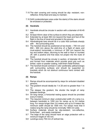 64
7.15 The stair covering and nosing should be slip- resistant, non-
reflective, firmly-fixed and easy to maintain.
7.16 Sofit (underside/open area under the stairs) of the stairs should
be enclosed or protected.
(8) Handrails
8.1 Handrails should be circular in section with a diameter of 40-45
mm.
8.2 At least 45mm clear of the surface to which they are attached.
8.3 Extended by at least 300 mm beyond the head and foot of the
flight in the line of travel and grouted in the ground.
8.4 Handrails/grab bars should be in a color that contrasts sharply
with the surrounding area.
8.5 The handrail should be positioned at two levels – 700 mm and
850 – 900 mm above the pitch-line of a flight of stairs and
must extend horizontally a minimum of 300 mm beyond the
top and bottom steps, returning to the wall or floor or rounded
off, with a positive end that does not project into the route of
travel.
8.6 The handrail should be circular in section, of diameter 40 mm
and formed from materials which provide good grip such as
timber, nylon or powder coating, matt finish metal finishes.
8.7 The handrail should contrast in color (preferably yellow/orange)
with surrounding surfaces and should be supported on
brackets which do not obstruct continuous hand contact with
the handrail.
(9) Ramps
9.1 Ramps should be accompanied by steps for ambulant disabled
persons.
9.2 The gradient should ideally be 1 in 20 and no greater than 1 in
12.
9.3 The steeper the gradient, the shorter the length of ramp
between landings.
9.4 On long ramps, a horizontal resting space should be provided
every 6 metres.
9.5 The required minimum clear unobstructed width of a ramp (i.e.
between handrails) is 1200 mm for ramps up to 3.6 metres
long. For ramps longer than 3.6 meters and up to 9 meters the
minimum width should be 1500 mm. For ramps more that 9
meters long the ramp should be minimally 1800 mm wide.
9.6 Surface materials should be slip-resistant, non-reflective,
firmly-fixed and easily maintained.
9.7 The edge of the ramp should have an edge protection with a
minimum height of 100 mm.
9.8 Landings every 750 mm of vertical rise.
 