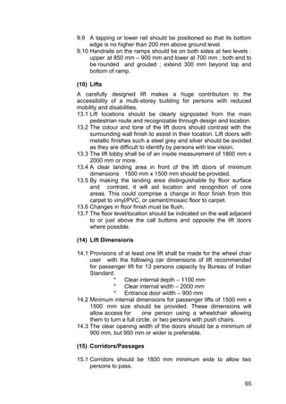 65
9.9 A tapping or lower rail should be positioned so that its bottom
edge is no higher than 200 mm above ground level.
9.10 Handrails on the ramps should be on both sides at two levels :
upper at 850 mm – 900 mm and lower at 700 mm ; both end to
be rounded and grouted ; extend 300 mm beyond top and
bottom of ramp.
(10) Lifts
A carefully designed lift makes a huge contribution to the
accessibility of a multi-storey building for persons with reduced
mobility and disabilities.
13.1 Lift locations should be clearly signposted from the main
pedestrian route and recognizable through design and location.
13.2 The colour and tone of the lift doors should contrast with the
surrounding wall finish to assist in their location. Lift doors with
metallic finishes such a steel grey and silver should be avoided
as they are difficult to identify by persons with low vision.
13.3 The lift lobby shall be of an inside measurement of 1800 mm x
2000 mm or more.
13.4 A clear landing area in front of the lift doors of minimum
dimensions 1500 mm x 1500 mm should be provided.
13.5 By making the landing area distinguishable by floor surface
and contrast, it will aid location and recognition of core
areas. This could comprise a change in floor finish from thin
carpet to vinyl/PVC, or cement/mosaic floor to carpet.
13.6 Changes in floor finish must be flush.
13.7 The floor level/location should be indicated on the wall adjacent
to or just above the call buttons and opposite the lift doors
where possible.
(14) Lift Dimensioris
14.1 Provisions of at least one lift shall be made for the wheel chair
user with the following car dimensions of lift recommended
for passenger lift for 13 persons capacity by Bureau of Indian
Standard.
* Clear internal depth – 1100 mm
* Clear internal width – 2000 mm
* Entrance door width – 900 mm
14.2 Minimum internal dimensions for passenger lifts of 1500 mm x
1500 mm size should be provided. These dimensions will
allow access for one person using a wheelchair allowing
them to turn a full circle, or two persons with push chairs.
14.3 The clear opening width of the doors should be a minimum of
900 mm, but 950 mm or wider is preferable.
(15) Corridors/Passages
15.1 Corridors should be 1800 mm minimum wide to allow two
persons to pass.
 