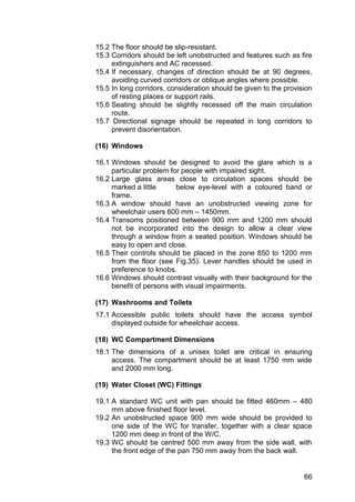 66
15.2 The floor should be slip-resistant.
15.3 Corridors should be left unobstructed and features such as fire
extinguishers and AC recessed.
15.4 If necessary, changes of direction should be at 90 degrees,
avoiding curved corridors or oblique angles where possible.
15.5 In long corridors, consideration should be given to the provision
of resting places or support rails.
15.6 Seating should be slightly recessed off the main circulation
route.
15.7 Directional signage should be repeated in long corridors to
prevent disorientation.
(16) Windows
16.1 Windows should be designed to avoid the glare which is a
particular problem for people with impaired sight.
16.2 Large glass areas close to circulation spaces should be
marked a little below eye-level with a coloured band or
frame.
16.3 A window should have an unobstructed viewing zone for
wheelchair users 600 mm – 1450mm.
16.4 Transoms positioned between 900 mm and 1200 mm should
not be incorporated into the design to allow a clear view
through a window from a seated position. Windows should be
easy to open and close.
16.5 Their controls should be placed in the zone 850 to 1200 mm
from the floor (see Fig.35). Lever handles should be used in
preference to knobs.
16.6 Windows should contrast visually with their background for the
benefit of persons with visual impairments.
(17) Washrooms and Toilets
17.1 Accessible public toilets should have the access symbol
displayed outside for wheelchair access.
(18) WC Compartment Dimensions
18.1 The dimensions of a unisex toilet are critical in ensuring
access. The compartment should be at least 1750 mm wide
and 2000 mm long.
(19) Water Closet (WC) Fittings
19.1 A standard WC unit with pan should be fitted 460mm – 480
mm above finished floor level.
19.2 An unobstructed space 900 mm wide should be provided to
one side of the WC for transfer, together with a clear space
1200 mm deep in front of the W/C.
19.3 WC should be centred 500 mm away from the side wall, with
the front edge of the pan 750 mm away from the back wall.
 