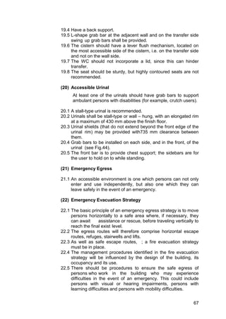 67
19.4 Have a back support.
19.5 L-shape grab bar at the adjacent wall and on the transfer side
swing up grab bars shall be provided.
19.6 The cistern should have a lever flush mechanism, located on
the most accessible side of the cistern, i.e. on the transfer side
and not on the wall side.
19.7 The WC should not incorporate a lid, since this can hinder
transfer.
19.8 The seat should be sturdy, but highly contoured seats are not
recommended.
(20) Accessible Urinal
At least one of the urinals should have grab bars to support
ambulant persons with disabilities (for example, crutch users).
20.1 A stall-type urinal is recommended.
20.2 Urinals shall be stall-type or wall – hung, with an elongated rim
at a maximum of 430 mm above the finish floor.
20.3 Urinal shields (that do not extend beyond the front edge of the
urinal rim) may be provided with735 mm clearance between
them.
20.4 Grab bars to be installed on each side, and in the front, of the
urinal (see Fig.44).
20.5 The front bar is to provide chest support; the sidebars are for
the user to hold on to while standing.
(21) Emergency Egress
21.1 An accessible environment is one which persons can not only
enter and use independently, but also one which they can
leave safely in the event of an emergency.
(22) Emergency Evacuation Strategy
22.1 The basic principle of an emergency egress strategy is to move
persons horizontally to a safe area where, if necessary, they
can await assistance or rescue, before traveling vertically to
reach the final exist level.
22.2 The egress routes will therefore comprise horizontal escape
routes, refuges, stairwells and lifts.
22.3 As well as safe escape routes, ; a fire evacuation strategy
must be in place.
22.4 The management procedures identified in the fire evacuation
strategy will be influenced by the design of the building, its
occupancy and its use.
22.5 There should be procedures to ensure the safe egress of
persons who work in the building who may experience
difficulties in the event of an emergency. This could include
persons with visual or hearing impairments, persons with
learning difficulties and persons with mobility difficulties.
 