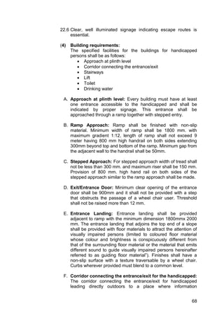 68
22.6 Clear, well illuminated signage indicating escape routes is
essential.
(4) Building requirements:
The specified facilities for the buildings for handicapped
persons shall be as follows:
 Approach at plinth level
 Corridor connecting the entrance/exit
 Stairways
 Lift
 Toilet
 Drinking water
A. Approach at plinth level: Every building must have at least
one entrance accessible to the handicapped and shall be
indicated by proper signage. This entrance shall be
approached through a ramp together with stepped entry.
B. Ramp Approach: Ramp shall be finished with non-slip
material. Minimum width of ramp shall be 1800 mm. with
maximum gradient 1:12, length of ramp shall not exceed 9
meter having 800 mm high handrail on both sides extending
300mm beyond top and bottom of the ramp. Minimum gap from
the adjacent wall to the handrail shall be 50mm.
C. Stepped Approach: For stepped approach width of tread shall
not be less than 300 mm. and maximum riser shall be 150 mm.
Provision of 800 mm. high hand rail on both sides of the
stepped approach similar to the ramp approach shall be made.
D. Exit/Entrance Door: Minimum clear opening of the entrance
door shall be 900mm and it shall not be provided with a step
that obstructs the passage of a wheel chair user. Threshold
shall not be raised more than 12 mm.
E. Entrance Landing: Entrance landing shall be provided
adjacent to ramp with the minimum dimension 1800mmx 2000
mm. The entrance landing that adjoins the top end of a slope
shall be provided with floor materials to attract the attention of
visually impaired persons (limited to coloured floor material
whose colour and brightness is conspicuously different from
that of the surrounding floor material or the material that emits
different sound to guide visually impaired persons hereinafter
referred to as guiding floor material”). Finishes shall have a
non-slip surface with a texture traversable by a wheel chair.
Curbs wherever provided must blend to a common level.
F. Corridor connecting the entrance/exit for the handicapped:
The corridor connecting the entrance/exit for handicapped
leading directly outdoors to a place where information
 