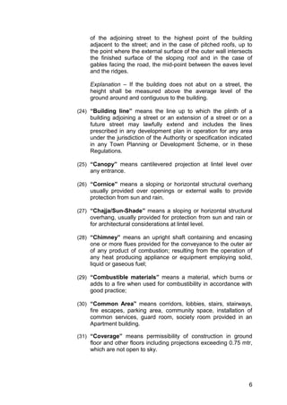 6
of the adjoining street to the highest point of the building
adjacent to the street; and in the case of pitched roofs, up to
the point where the external surface of the outer wall intersects
the finished surface of the sloping roof and in the case of
gables facing the road, the mid-point between the eaves level
and the ridges.
Explanation – If the building does not abut on a street, the
height shall be measured above the average level of the
ground around and contiguous to the building.
(24) “Building line” means the line up to which the plinth of a
building adjoining a street or an extension of a street or on a
future street may lawfully extend and includes the lines
prescribed in any development plan in operation for any area
under the jurisdiction of the Authority or specification indicated
in any Town Planning or Development Scheme, or in these
Regulations.
(25) “Canopy” means cantilevered projection at lintel level over
any entrance.
(26) “Cornice” means a sloping or horizontal structural overhang
usually provided over openings or external walls to provide
protection from sun and rain.
(27) “Chajja/Sun-Shade” means a sloping or horizontal structural
overhang, usually provided for protection from sun and rain or
for architectural considerations at lintel level.
(28) “Chimney” means an upright shaft containing and encasing
one or more flues provided for the conveyance to the outer air
of any product of combustion; resulting from the operation of
any heat producing appliance or equipment employing solid,
liquid or gaseous fuel;
(29) “Combustible materials” means a material, which burns or
adds to a fire when used for combustibility in accordance with
good practice;
(30) “Common Area” means corridors, lobbies, stairs, stairways,
fire escapes, parking area, community space, installation of
common services, guard room, society room provided in an
Apartment building.
(31) “Coverage” means permissibility of construction in ground
floor and other floors including projections exceeding 0.75 mtr,
which are not open to sky.
 