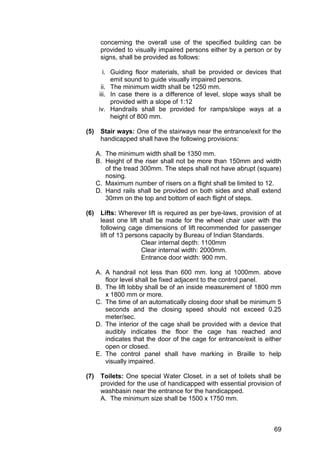 69
concerning the overall use of the specified building can be
provided to visually impaired persons either by a person or by
signs, shall be provided as follows:
i. Guiding floor materials, shall be provided or devices that
emit sound to guide visually impaired persons.
ii. The minimum width shall be 1250 mm.
iii. In case there is a difference of level, slope ways shall be
provided with a slope of 1:12
iv. Handrails shall be provided for ramps/slope ways at a
height of 800 mm.
(5) Stair ways: One of the stairways near the entrance/exit for the
handicapped shall have the following provisions:
A. The minimum width shall be 1350 mm.
B. Height of the riser shall not be more than 150mm and width
of the tread 300mm. The steps shall not have abrupt (square)
nosing.
C. Maximum number of risers on a flight shall be limited to 12.
D. Hand rails shall be provided on both sides and shall extend
30mm on the top and bottom of each flight of steps.
(6) Lifts: Wherever lift is required as per bye-laws, provision of at
least one lift shall be made for the wheel chair user with the
following cage dimensions of lift recommended for passenger
lift of 13 persons capacity by Bureau of Indian Standards.
Clear internal depth: 1100mm
Clear internal width: 2000mm.
Entrance door width: 900 mm.
A. A handrail not less than 600 mm. long at 1000mm. above
floor level shall be fixed adjacent to the control panel.
B. The lift lobby shall be of an inside measurement of 1800 mm
x 1800 mm or more.
C. The time of an automatically closing door shall be minimum 5
seconds and the closing speed should not exceed 0.25
meter/sec.
D. The interior of the cage shall be provided with a device that
audibly indicates the floor the cage has reached and
indicates that the door of the cage for entrance/exit is either
open or closed.
E. The control panel shall have marking in Braille to help
visually impaired.
(7) Toilets: One special Water Closet. in a set of toilets shall be
provided for the use of handicapped with essential provision of
washbasin near the entrance for the handicapped.
A. The minimum size shall be 1500 x 1750 mm.
 