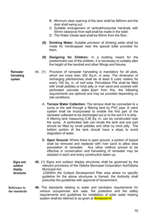 70
B. Minimum clear opening of the door shall be 900mm and the
door shall swing out.
C. Suitable arrangement of vertical/horizontal handrails with
50mm clearance from wall shall be made in the toilet.
D. The Water Closet seat shall be 50mm from the floor.
(8) Drinking Water: Suitable provision of drinking water shall be
made for handicapped near the special toilet provided for
them.
(9) Designing for Children: In a building meant for the
predominant use of the children, it is necessary to suitably alter
the height of the handrail and other fittings and fixtures.
44. (1) Provision of rainwater harvesting is mandatory for all plots,
which are more than 300 Sq.m. in area. The dimension of
recharging pits/trenches shall be at least 6 cubic meters for
every 100 Sq. m. of roof area. Percolation Pits shall be filled
with small pebbles or brick jelly or river sand and covered with
perforated concrete slabs. Apart from this, the following
requirements are optional and may be provided depending on
site conditions.
A. Terrace Water Collection: The terrace shall be connected to a
sump or the well through a filtering tank by PVC pipe. A valve
system shall be incorporated to enable the first part of the
rainwater collected to be discharged out or to the soil if it is dirty.
A filtering tank measuring 0.36 Sq. m. can be constructed near
the sump. A perforated slab can divide the tank and one part
should be filled by small pebbles and other by brick jelly. The
bottom portion of the tank should have a slope to avoid
stagnation of water.
B. Open Ground: Where there is open ground, a portion of topsoil
shall be removed and replaced with river sand to allow slow
percolation of rainwater. Any other method proved to be
effective in conservation and harvesting of rainwater may be
adopted in each and every construction taken up.
45. (1) Signs and outdoor display structures shall be governed by the
relevant provisions of the Odisha Municipal Corporation Act/Odisha
Municipal Act.
(2)Within the Cuttack Development Plan area where no specific
guideline for the above structures is framed, the Authority shall
prescribe the guidelines with approval of Government.
46. The standards relating to water and sanitation requirements for
various occupancies and uses, fire protection and fire safety
requirements and guidelines for installation of solar water heating
system shall be referred to as given at Annexure-IV.
Reference to
Standards
Reference to
the standards
Rainwater
harvesting
system
Signs and
outdoor
display
structures
 