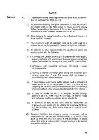71
PART-V
47. (1) Apartment building shall be permitted on plots more than 500
Sq. mt. but less than 4000 Sq. mt.
(2) In apartment building with joint ownership of land the owner /
developer shall provide floor space for house owner‟s society
Office / assembly at the rate of 1 Sq. m. per flat provided that
the minimum area shall not be less than 12 Sq. m.
(3) One staircase for every 6 dwelling units or fraction there of in a
floor shall be provided.
(4) The minimum width of approach road to the plot shall be 9
meters for non high- rise and 12 meters for high-rise buildings.
(5) In addition to other requirements, the apartments plans are
accompanied with the following.
(i) A. Services and Utilities plan as per standards for water supply
system, drainage and storm water disposal system, sewerage
system, rain water harvesting structures, and for other utilities.
B. Landscape plan including rainwater harvesting / water
recycling details.
C.Parking & internal circulation plan along with Common pool
parking area plan, if any. The above shall be drawn on
suitable scale with relevant details.
(ii) A black topped unhindered public access road of at least 7.5
meter width is to be developed on any one side of the
periphery as per suitability and feasibility for the convenience
of accessibility of other sites and lands located in the interior.
(iii) In case of blocks up to 12 m. heights, access through
pathways of 6 m. width would be allowed. All internal roads
and pathways shall be developed as per standards.
(iv) A minimum of 15% of site area shall be earmarked for
organized open space and be utilized as greenery, tot lot or
soft landscaping, etc. This space may be in one or more
pockets.
(6) Common facilities like shopping centre, community hall or
centre/club etc. are required to be provided in up to 5% of the
built up area and shall be planned and developed in cases
where the units are above 50 in number and not to be part of
the residential blocks.
Apartment
 
