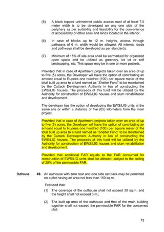 73
(5) A black topped unhindered public access road of at least 7.5
meter width is to be developed on any one side of the
periphery as per suitability and feasibility for the convenience
of accessibility of other sites and lands located in the interior.
(6) In case of blocks up to 12 m. heights, access through
pathways of 6 m. width would be allowed. All internal roads
and pathways shall be developed as per standards.
(7) Minimum of 15% of site area shall be earmarked for organized
open space and be utilized as greenery, tot lot or soft
landscaping, etc. This space may be in one or more pockets.
Provided that in case of Apartment projects taken over an area of up
to five (5) acres, the Developer will have the option of contributing an
amount equal to Rupees one hundred (100) per square meter of the
total built up area to a fund named as “Shelter Fund” to be maintained
by the Cuttack Development Authority in lieu of constructing the
EWS/LIG houses. The proceeds of this fund will be utilized by the
Authority for construction of EWS/LIG houses and slum rehabilitation
and development.
The developer has the option of developing the EWS/LIG units at the
same site or within a distance of five (05) kilometers from the main
project.
Provided that in case of Apartment projects taken over an area of up
to five (5) acres, the Developer will have the option of contributing an
amount equal to Rupees one hundred (100) per square meter of the
total built up area to a fund named as “Shelter Fund” to be maintained
by the Cuttack Development Authority in lieu of constructing the
EWS/LIG houses. The proceeds of this fund will be utilized by the
Authority for construction of EWS/LIG houses and slum rehabilitation
and development.
Provided that additional FAR equals to the FAR consumed for
construction of EWS/LIG units shall be allowed, subject to the ceiling
of 25% of the permissible FAR.
49. An outhouse with zero rear and one side set back may be permitted
on a plot having an area not less than 150 sq.m.,
Provided that:
(1) The coverage of the outhouse shall not exceed 30 sq.m. and
the height shall not exceed 3 m.;
(2) The built up area of the outhouse and that of the main building
together shall not exceed the permissible FAR for the concerned
plot;
Outhouse
 