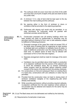 74
(3) The outhouse shall not cover more than one third of the width
and more than one fourth of depth of the plot and shall not abut
any public road;
(4) A minimum 1.5 m. strip of land shall be kept open to the sky
between the main building and the outhouse;
(5) No opening either in the form of windows or doors or
ventilators shall be provided to the adjoining properties;
(6) Outhouses with sloping roof would only be permitted. In no
case permission for outhouses would be granted with
reinforced concrete cement flat roof.
50. (1) Construction proposed over all existing buildings which has
been divided into parts by partition/sale or otherwise may be
permitted (without insisting on front, rear or side setbacks) subject
to fulfillment of following provisions:
a) Proposed coverage of the upper floor shall not exceed 75% of
the plinth area of existing floor for organizing an open terrace
to facilitate light and ventilation to habitable rooms & toilets. In
case of additional construction over the existing building in the
basti area, no setback space at least may be allowed with
submission of N O C from that side neighbor..
b) Separate arrangement shall be made for drainage of the storm
water.
c) Ventilators may be permitted above lintel height on production
of no objection certificate from the owners of the adjacent plot
to which the ventilators abuts. But no window overlooking
others property shall be permitted without obtaining written
consent of the owner of the plot to which the window overlooks.
(2) For constructions on first and subsequent floors on existing floors
in a basti area, constructions with zero setbacks on sides may be
permitted.
(3) Provided that the construction does not lead to closing down of
windows/ ventilators/ skylights of the neighbouring plot which
already exist lawfully.
(4) While according permissions without providing required setbacks,
no-objection certificate from the side neighbour where setback is
not provided may be obtained and reasons for the same may be
recorded in writing.
51. (1) (a) The Basti areas are to be delineated and notified by the Authority.
(2) Requirements of small plots in basti area
Addition/alterat
ion of existing
Building
Requirement
for Basti
Area
 
