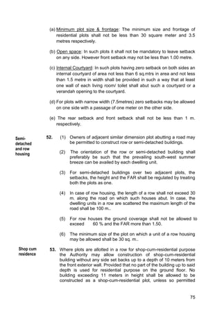 75
(a) Minimum plot size & frontage: The minimum size and frontage of
residential plots shall not be less than 30 square meter and 3.5
metres respectively.
(b) Open space: In such plots it shall not be mandatory to leave setback
on any side. However front setback may not be less than 1.00 metre.
(c) Internal Courtyard: In such plots having zero setback on both sides an
internal courtyard of area not less than 6 sq.mtrs in area and not less
than 1.5 metre in width shall be provided in such a way that at least
one wall of each living room/ toilet shall abut such a courtyard or a
verandah opening to the courtyard.
(d) For plots with narrow width (7.5metres) zero setbacks may be allowed
on one side with a passage of one meter on the other side.
(e) The rear setback and front setback shall not be less than 1 m.
respectively.
52. (1) Owners of adjacent similar dimension plot abutting a road may
be permitted to construct row or semi-detached buildings.
(2) The orientation of the row or semi-detached building shall
preferably be such that the prevailing south-west summer
breeze can be availed by each dwelling unit.
(3) For semi-detached buildings over two adjacent plots, the
setbacks, the height and the FAR shall be regulated by treating
both the plots as one.
(4) In case of row housing, the length of a row shall not exceed 30
m. along the road on which such houses abut. In case, the
dwelling units in a row are scattered the maximum length of the
road shall be 100 m..
(5) For row houses the ground coverage shall not be allowed to
exceed 60 % and the FAR more than 1.50.
(6) The minimum size of the plot on which a unit of a row housing
may be allowed shall be 30 sq. m..
53. Where plots are allotted in a row for shop-cum-residential purpose
the Authority may allow construction of shop-cum-residential
building without any side set backs up to a depth of 10 meters from
the front exterior wall. Provided that no part of the building up to said
depth is used for residential purpose on the ground floor. No
building exceeding 11 meters in height shall be allowed to be
constructed as a shop-cum-residential plot, unless so permitted
Semi-
detached
and row
housing
Shop cum
residence
 